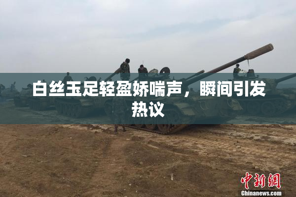 白丝玉足轻盈娇喘声，瞬间引发热议