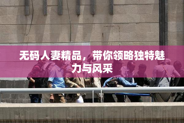 无码人妻精品，带你领略独特魅力与风采