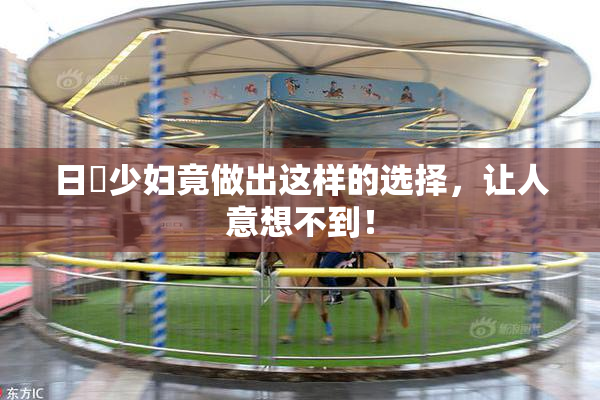 日夲少妇竟做出这样的选择，让人意想不到！