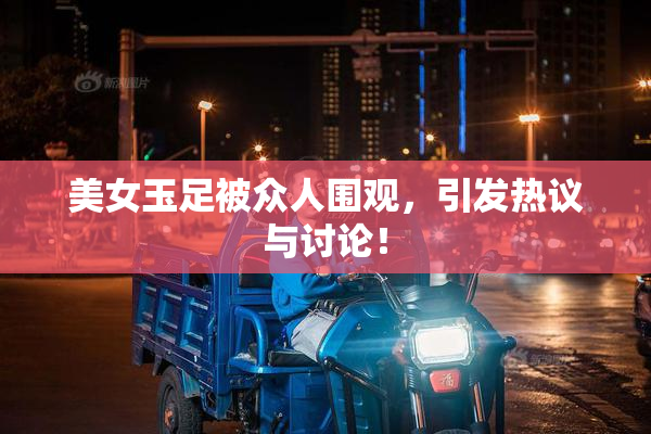 美女玉足被众人围观，引发热议与讨论！