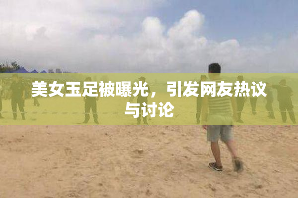 美女玉足被曝光，引发网友热议与讨论