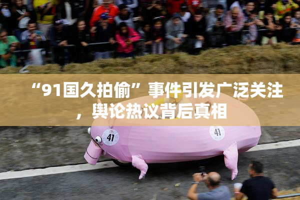 “91国久拍偷”事件引发广泛关注，舆论热议背后真相