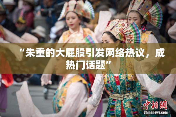 “朱重的大屁股引发网络热议，成热门话题”