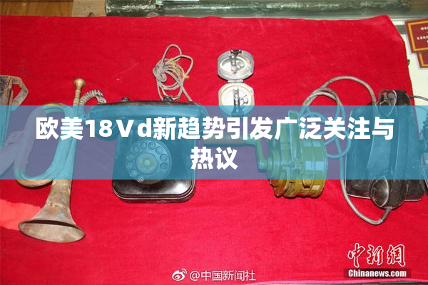 欧美18Ⅴd新趋势引发广泛关注与热议