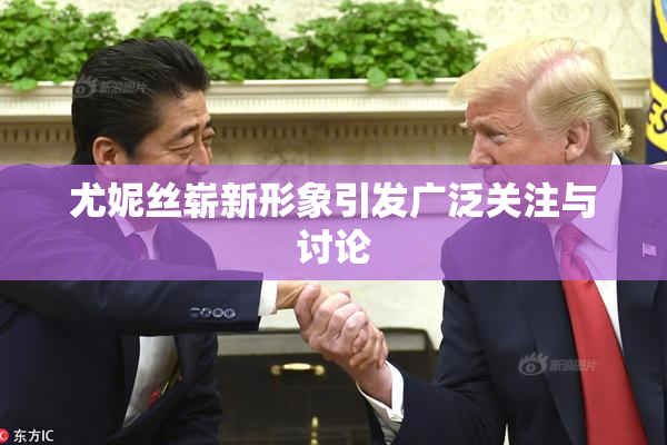 尤妮丝崭新形象引发广泛关注与讨论