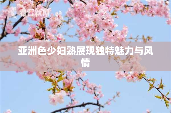 亚洲色少妇熟展现独特魅力与风情