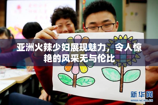 亚洲火辣少妇展现魅力，令人惊艳的风采无与伦比