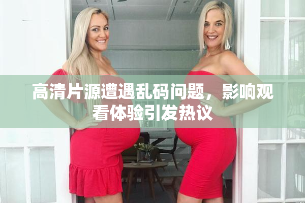 高清片源遭遇乱码问题，影响观看体验引发热议