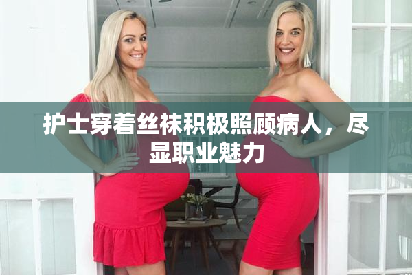 护士穿着丝袜积极照顾病人，尽显职业魅力