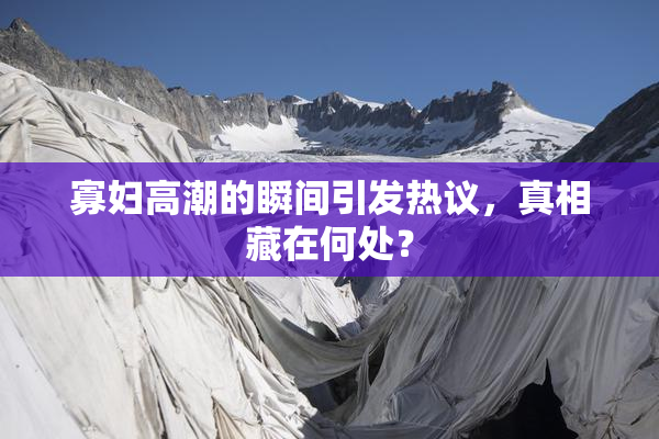 寡妇高潮的瞬间引发热议，真相藏在何处？