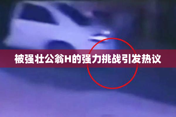 被强壮公翁H的强力挑战引发热议