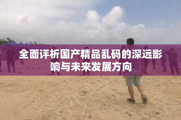 全面评析国产精品乱码的深远影响与未来发展方向