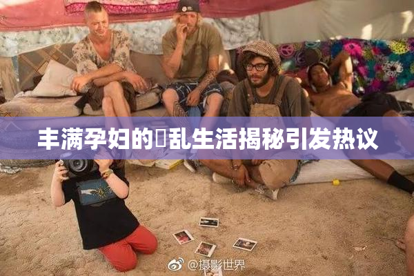 丰满孕妇的婬乱生活揭秘引发热议