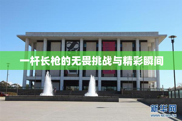 一杆长枪的无畏挑战与精彩瞬间