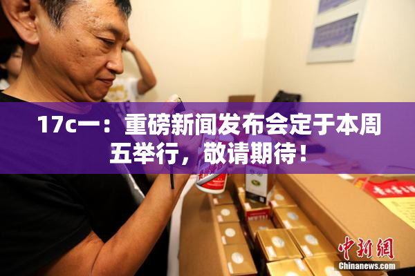 17c一：重磅新闻发布会定于本周五举行，敬请期待！