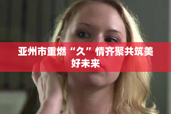 亚州市重燃“久”情齐聚共筑美好未来