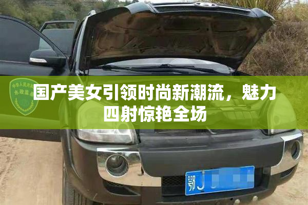 国产美女引领时尚新潮流，魅力四射惊艳全场