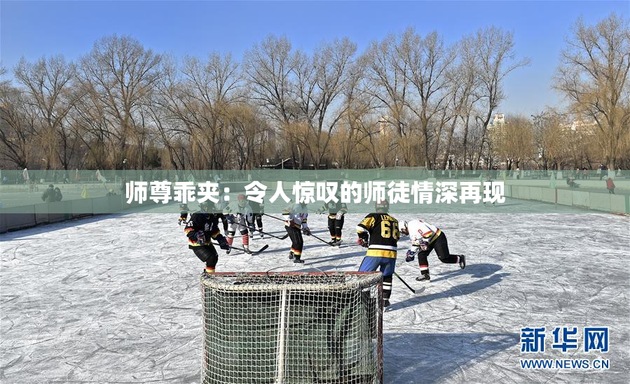 师尊乖夹：令人惊叹的师徒情深再现