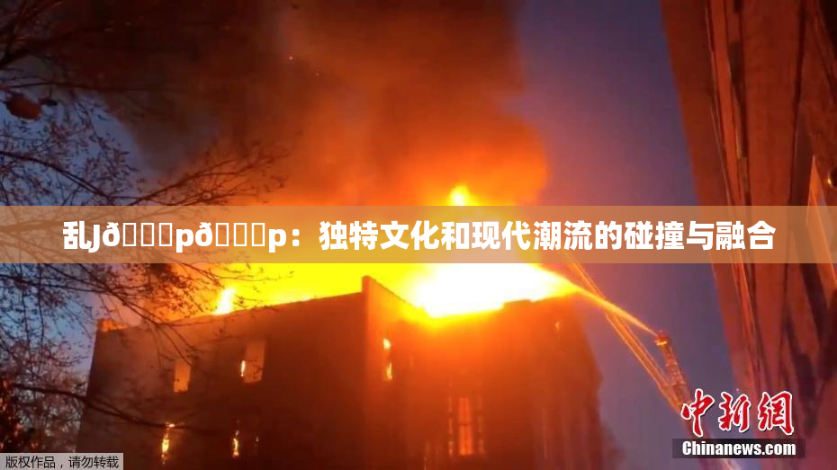 乱J🈚p🈚p：独特文化和现代潮流的碰撞与融合