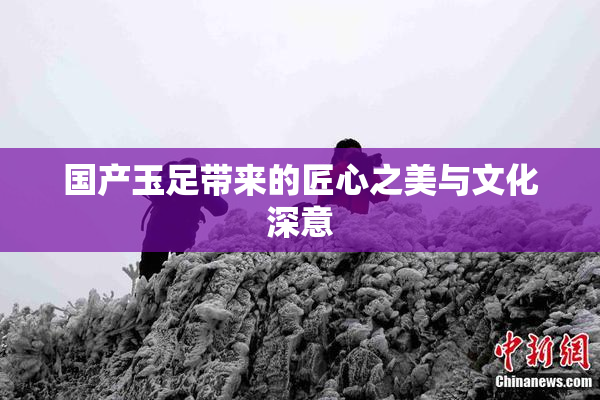 国产玉足带来的匠心之美与文化深意