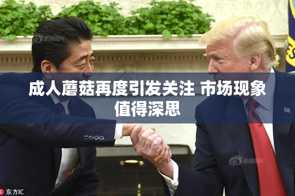 成人蘑菇再度引发关注 市场现象值得深思