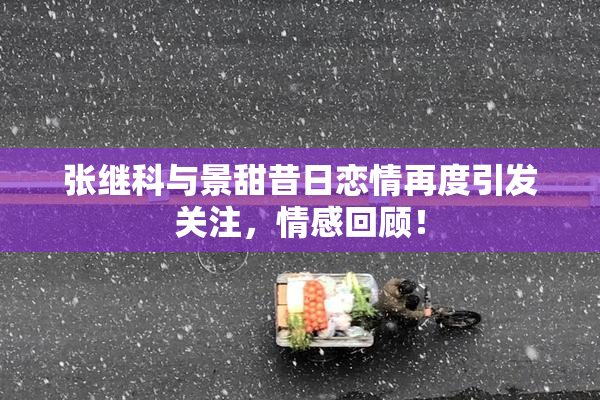 张继科与景甜昔日恋情再度引发关注，情感回顾！