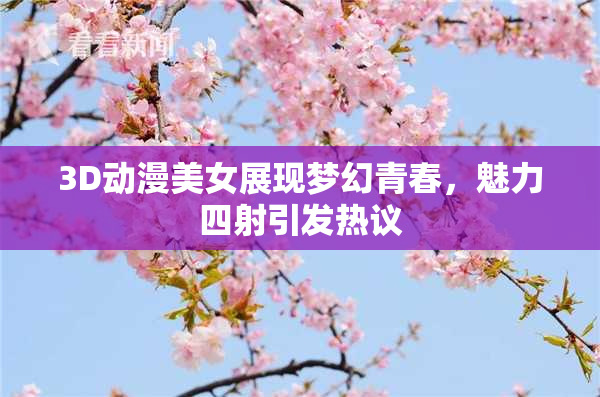 3D动漫美女展现梦幻青春，魅力四射引发热议