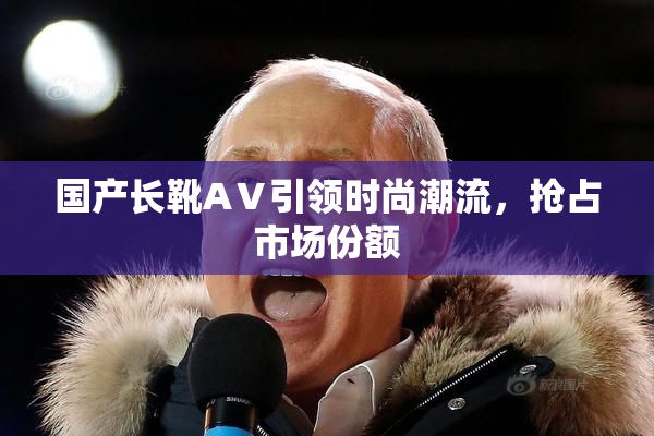 国产长靴AⅤ引领时尚潮流，抢占市场份额