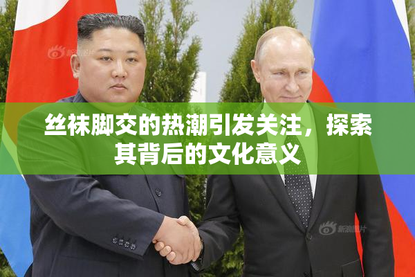 丝袜脚交的热潮引发关注，探索其背后的文化意义