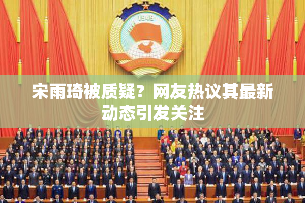 宋雨琦被质疑？网友热议其最新动态引发关注