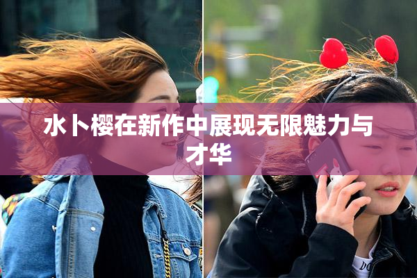水卜樱在新作中展现无限魅力与才华