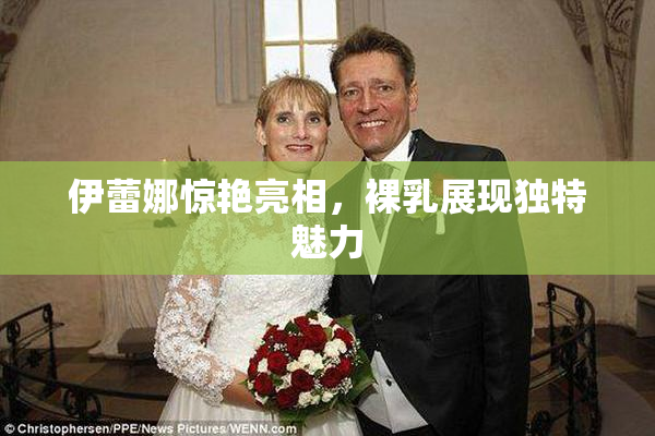 伊蕾娜惊艳亮相，裸乳展现独特魅力