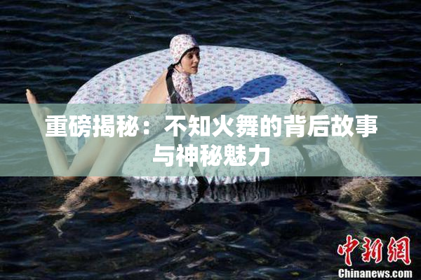 重磅揭秘：不知火舞的背后故事与神秘魅力