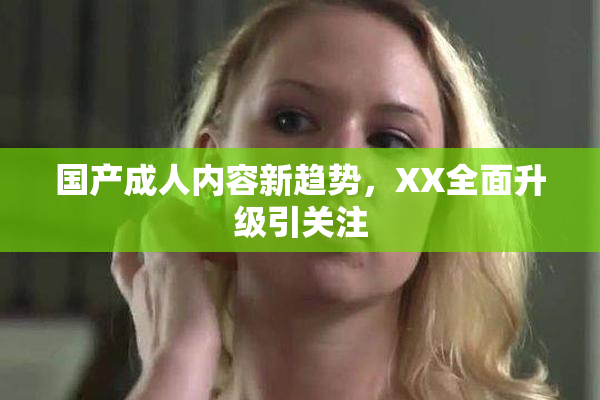 国产成人内容新趋势，XX全面升级引关注
