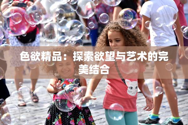 色欲精品：探索欲望与艺术的完美结合