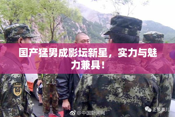 国产猛男成影坛新星，实力与魅力兼具！