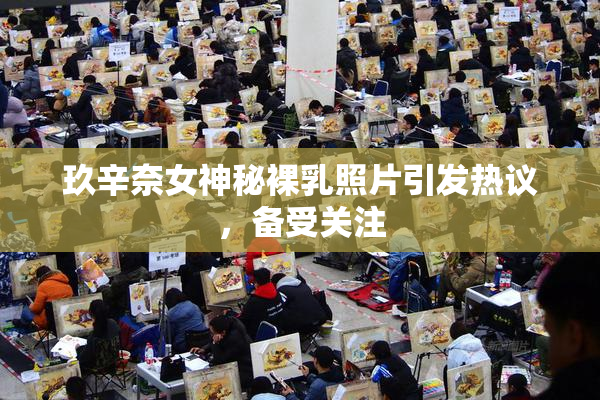 玖辛奈女神秘裸乳照片引发热议，备受关注