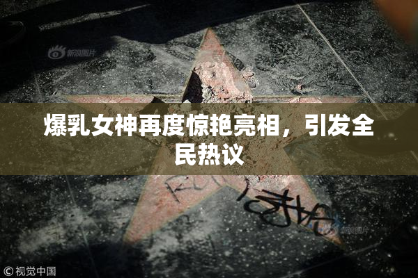 爆乳女神再度惊艳亮相，引发全民热议