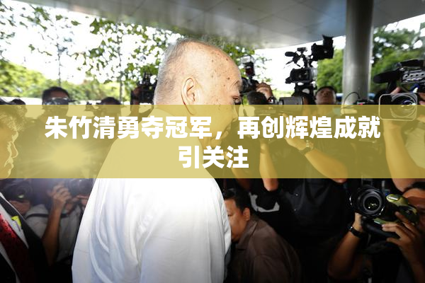 朱竹清勇夺冠军，再创辉煌成就引关注