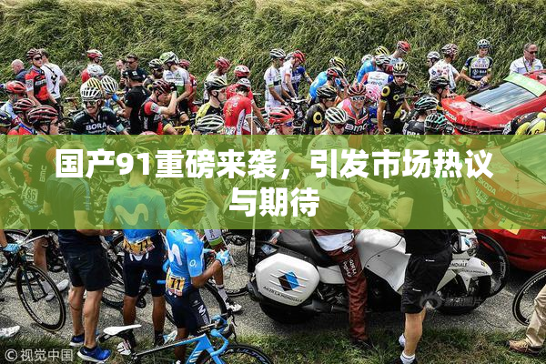 国产91重磅来袭，引发市场热议与期待