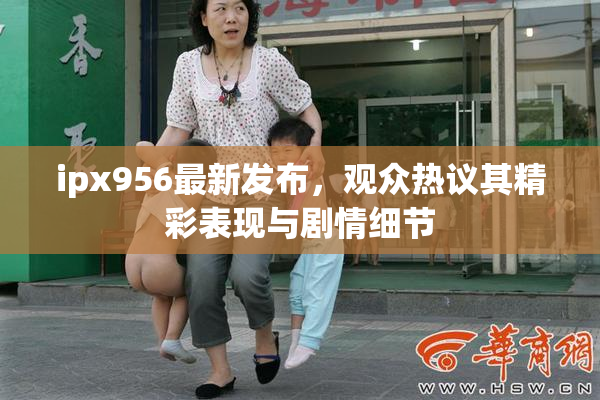 ipx956最新发布，观众热议其精彩表现与剧情细节