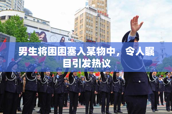 男生将困困塞入某物中，令人瞩目引发热议