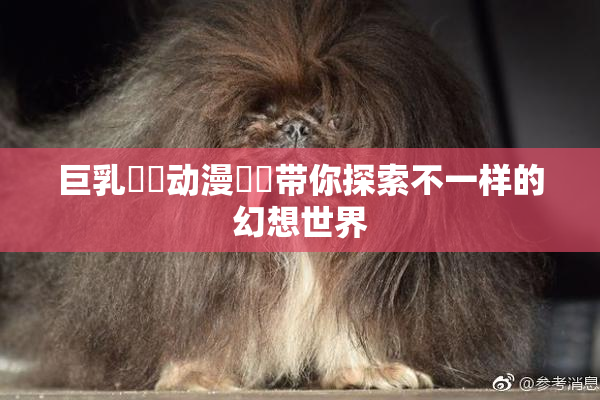 巨乳❌‌动漫❌‌带你探索不一样的幻想世界