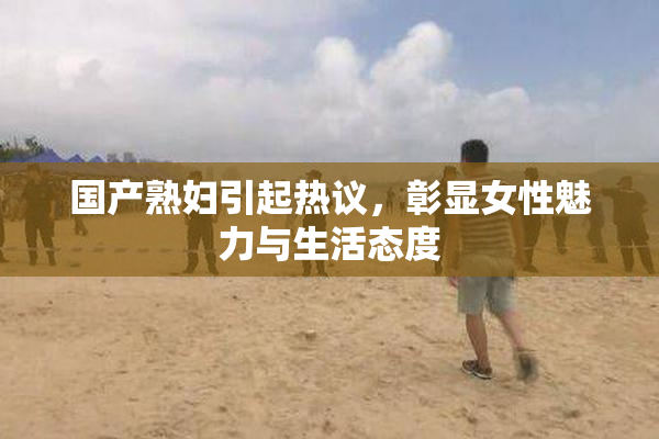 国产熟妇引起热议，彰显女性魅力与生活态度