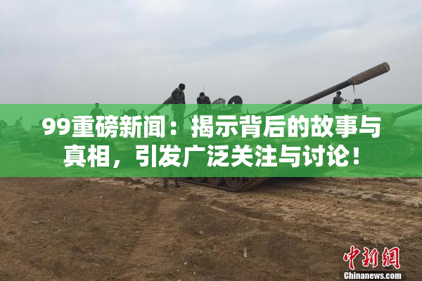 99重磅新闻：揭示背后的故事与真相，引发广泛关注与讨论！