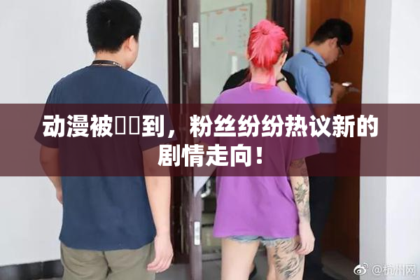 动漫被❌‌到，粉丝纷纷热议新的剧情走向！