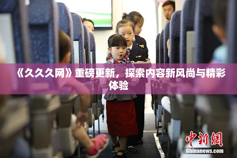 《久久久网》重磅更新，探索内容新风尚与精彩体验