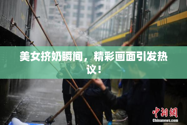 美女挤奶瞬间，精彩画面引发热议！