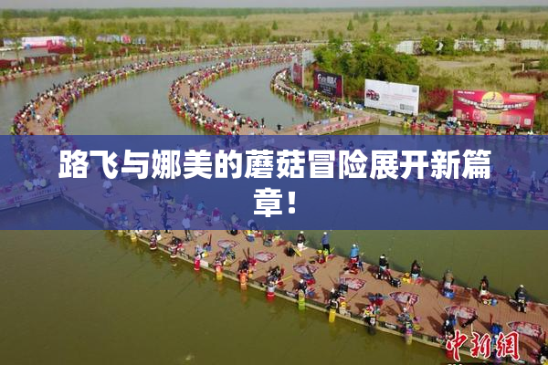 路飞与娜美的蘑菇冒险展开新篇章！