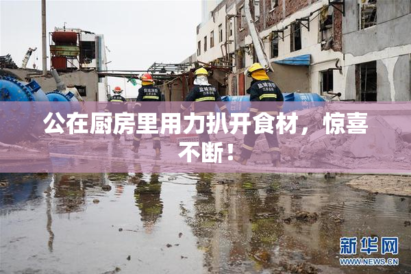 公在厨房里用力扒开食材，惊喜不断！